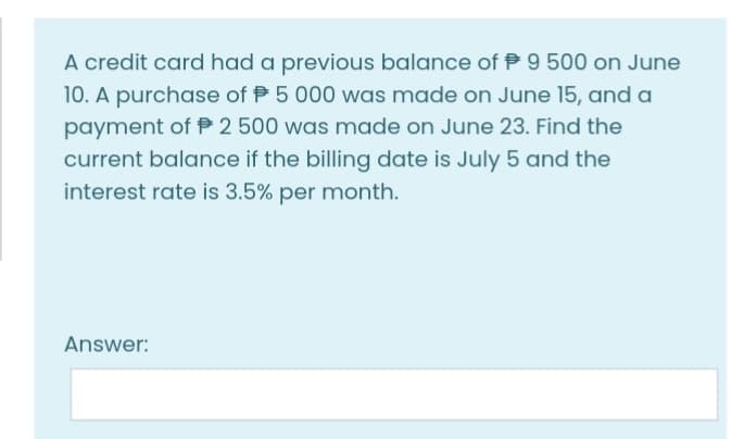 A credit card had a previous balance of P 9 500 on June
10. A purchase of P 5 000 was made on June 15, and a
payment of P 2 500 was made on June 23. Find the
current balance if the billing date is July 5 and the
interest rate is 3.5% per month.
Answer:
