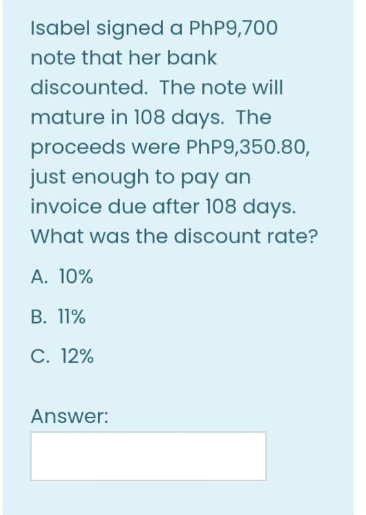 Isabel signed a PhP9,700
note that her bank
discounted. The note will
mature in 108 days. The
proceeds were PhP9,350.80,
just enough to pay an
invoice due after 108 days.
What was the discount rate?
A. 10%
В. 11%
С. 12%
Answer:
