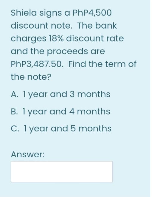 Shiela signs a PhP4,500
discount note. The bank
charges 18% discount rate
and the proceeds are
PHP3,487.50. Find the term of
the note?
A. 1 year and 3 months
B. 1 year and 4 months
C. 1 year and 5 months
Answer:
