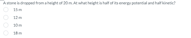 A stone is dropped from a height of 20 m. At what height is half of its energy potential and half kinetic?
15 m
12 m
10 m
18 m