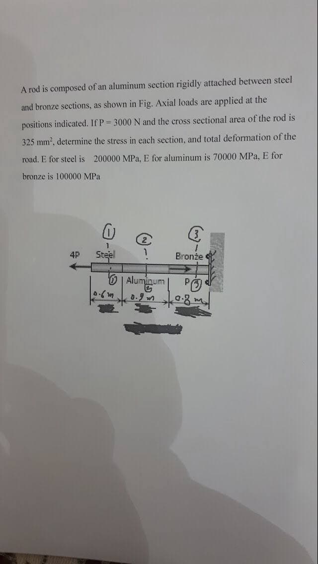 A rod is composed of an aluminum section rigidly attached between steel
and bronze sections, as shown in Fig. Axial loads are applied at the
positions indicated. If P 3000 N and the cross sectional area of the rod is
325 mm2, determine the stress in each section, and total deformation of the
road. E for steel is 200000 MPa, E for aluminum is 70000 MPa, E for
bronze is 100000 MPa
4P
Steel
Bronże
Aluminum
PO
0.9
