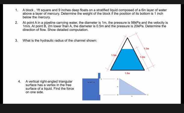 1.
A block, 1ft square and 9 inches deep floats on a stratified liquid composed of a 6in layer of water
above a layer of mercury. Determine the weight of the block if the position of its bottom is 1 inch
below the mercury.
2. At point A in a pipeline carrying water, the diameter is 1m, the pressure is 98kPa and the velocity is
1m/s. At point B, 2m lower than A, the diameter is 0.5m and the pressure is 20kPa. Determine the
direction of flow. Show detailed computation.
3. What is the hydraulic radius of the channel shown:
1.5m
1.5h
4.
wty
A vertical right-angled triangular
surface has a vertex in the free
surface of a liquid. Find the force
on one side.
1.5m
1:2m