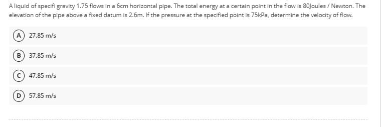 A liquid of specifi gravity 1.75 flows in a 6cm horizontal pipe. The total energy at a certain point in the flow is 80Joules / Newton. The
elevation of the pipe above a fixed datum is 2.6m. If the pressure at the specified point is 75kPa, determine the velocity of flow.
(A) 27.85 m/s
B) 37.85 m/s
47.85 m/s
57.85 m/s
D