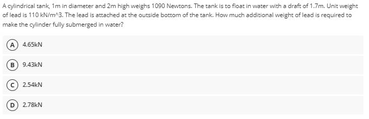 A cylindrical tank, 1m in diameter and 2m high weighs 1090 Newtons. The tank is to float in water with a draft of 1.7m. Unit weight
of lead is 110 kN/m^3. The lead is attached at the outside bottom of the tank. How much additional weight of lead is required to
make the cylinder fully submerged in water?
(A) 4.65KN
B 9.43kN
2.54kN
2.78kN