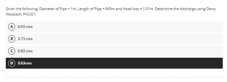 Given the following: Diameter of Pipe = 1m, Length of Pipe = 845m and Head loss = 1.01 m, Determine the discharge using Darcy
Weisbach, f=0.021.
(A) 0.93 cms
B) 0.73 cms
0.83 cms
0.63cms