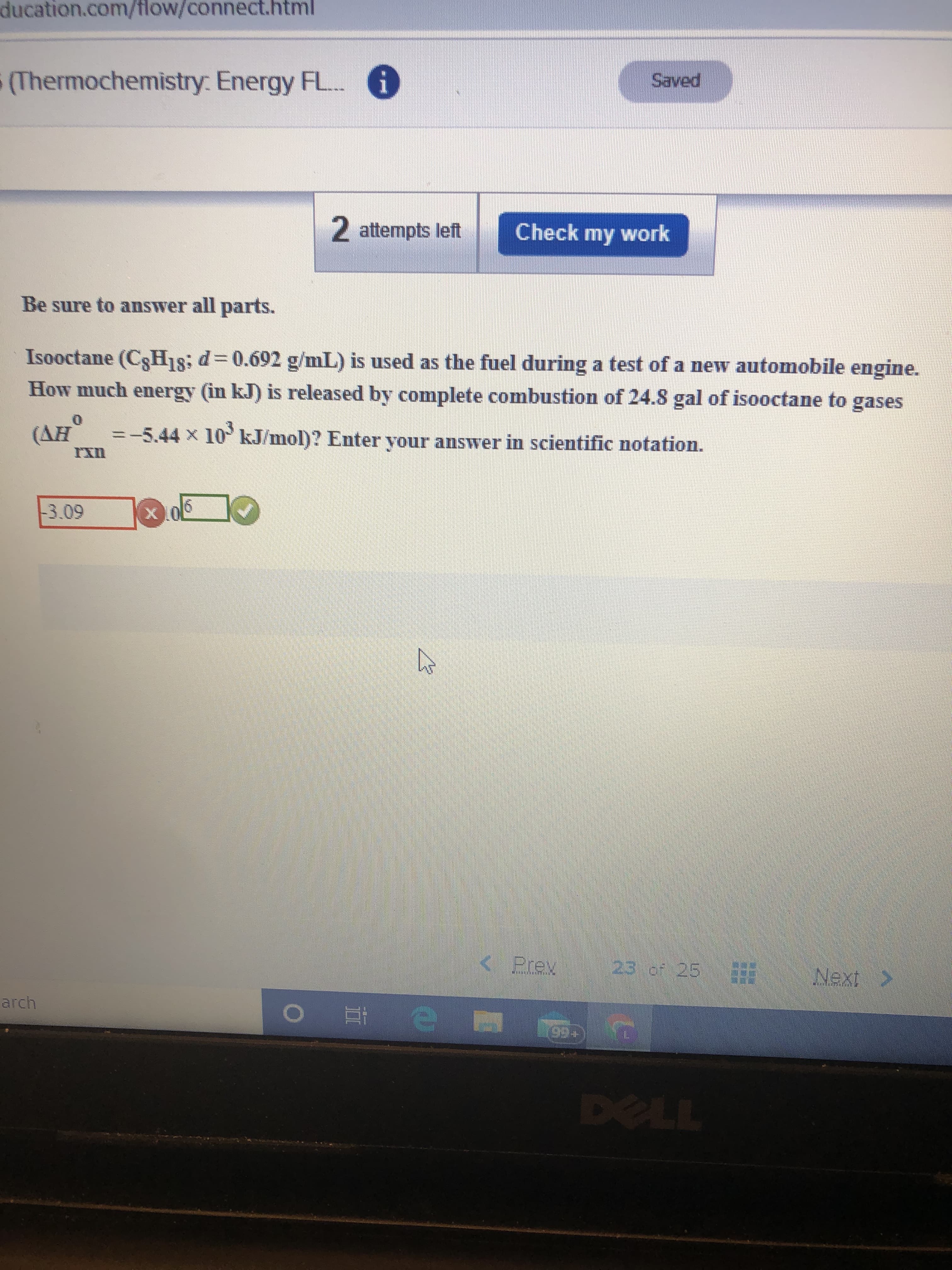 ducation.com/flow/connect.html
(Thermochemistry: Energy FL..
i
Saved
2 attempts left
Check my work
Be sure to answer all parts.
Isooctane (C3H18; d=0.692 g/mL) is used as the fuel during a test of a new automobile engine.
How much energy (in kJ) is released by complete combustion of 24.8 gal of isooctane to gases
(AH
=-5.44 x 10 kJ/mol)? Enter your answer in scientific notation.
-3.09
< Prev
23 of 25
Next >
arch
99+
DELL
