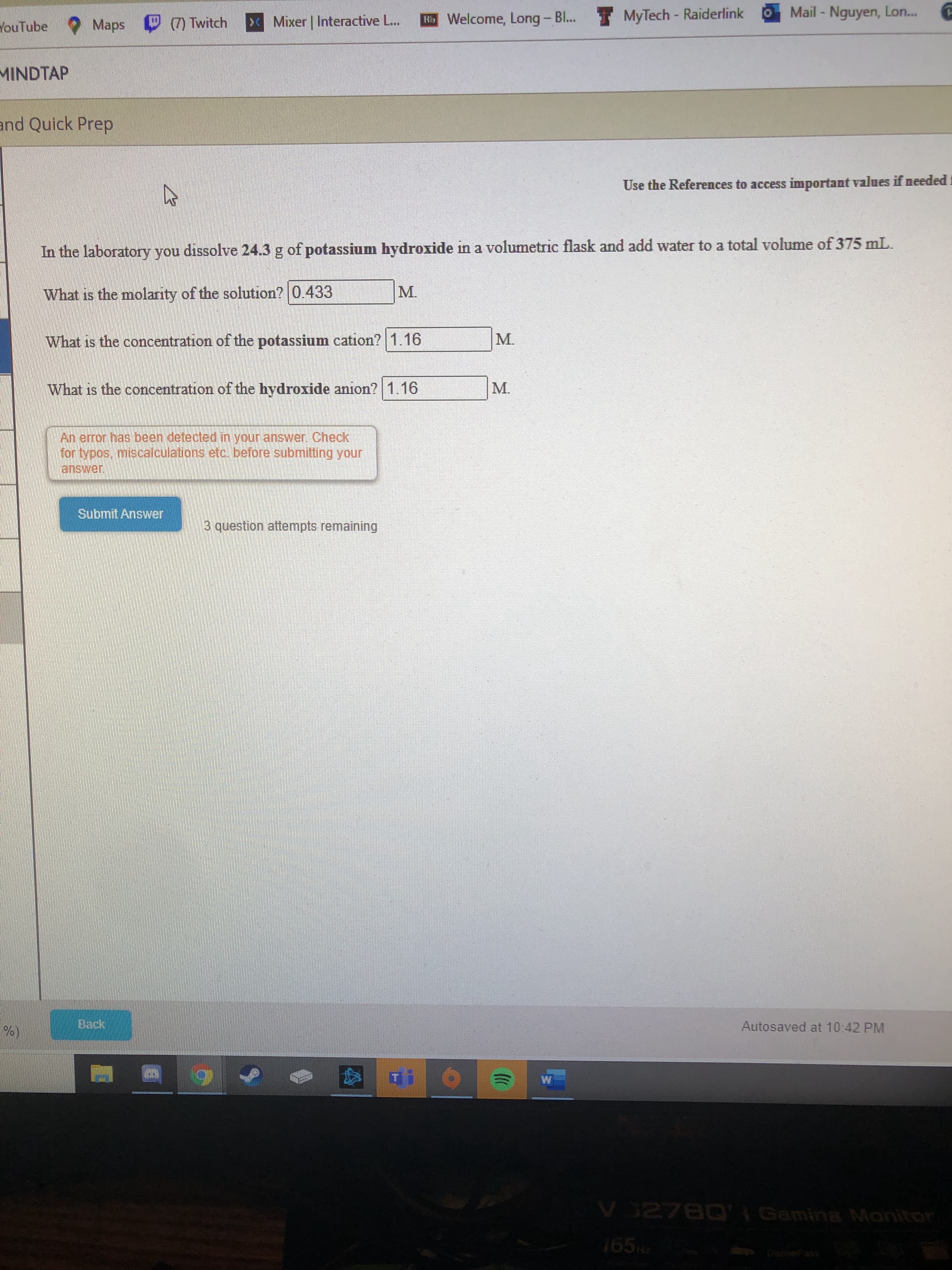 In the laboratory you dissolve 24.3 g of potassium hydroxide in a volumetric flask and add water to a total volume of 375 mL.
What is the molarity of the solution? 0.433
M.
What is the concentration of the potassium cation? 1.16
M.
What is the concentration of the hydroxide anion? 1.16
M.
An error has been detected in vour answer Cherk
