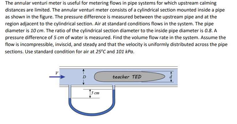 The annular venturi meter is useful for metering flows in pipe systems for which upstream calming
distances are limited. The annular venturi meter consists of a cylindrical section mounted inside a pipe
as shown in the figure. The pressure difference is measured between the upstream pipe and at the
region adjacent to the cylindrical section. Air at standard conditions flows in the system. The pipe
diameter is 10 cm. The ratio of the cylindrical section diameter to the inside pipe diameter is 0.8. A
pressure difference of 5 cm of water is measured. Find the volume flow rate in the system. Assume the
flow is incompressible, inviscid, and steady and that the velocity is uniformly distributed across the pipe
sections. Use standard condition for air at 25°C and 101 kPa.
V
5 cm
teacher TED