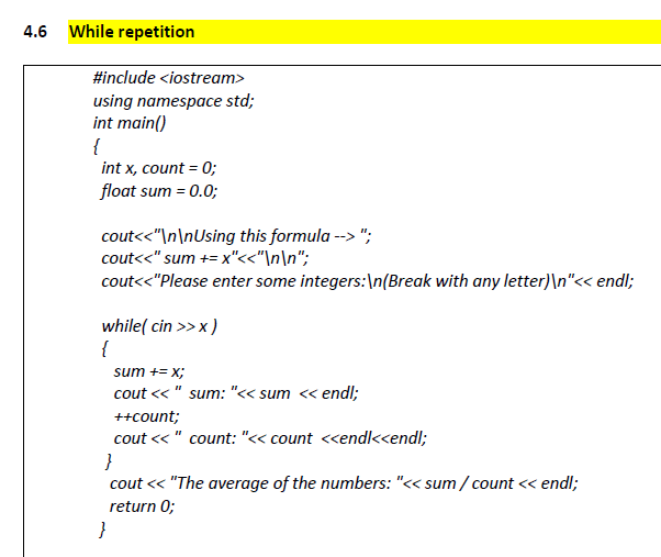 4.6 While repetition
#include <iostream>
using namespace std;
int main()
{
int x, count = 0;
float sum = 0.0;
cout<<"\n\nUsing this formula --> ";
cout<<" sum += x"<<"\n\n";
cout<<"Please enter some integers:\n(Break with any letter)\n"<< endl;
while( cin >> x )
{
sum += x;
cout << " sum: "<< sum « endl;
++count;
cout << " count: "<< count <<endl<k<endl;
}
cout << "The average of the numbers: "<< sum / count << endl;
return 0;
}
