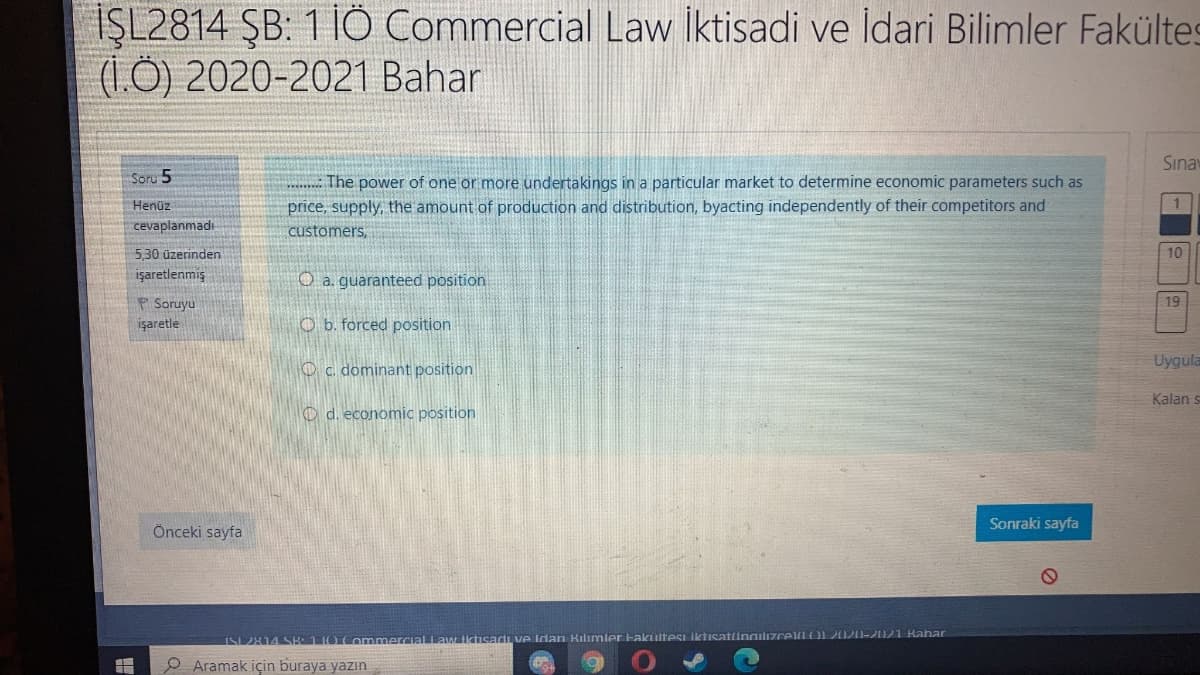 İŞL2814 ŞB: 1 İÖ Commercial Law iktisadi ve Idari Bilimler Fakültes
(1Ô) 2020-2021 Bahar
Sınay
Soru 5
The power of one or more undertakings in a particular market to determine economic parameters such as
price, supply, the amount of production and distribution, byacting independently of their competitors and
Henüz
1.
cevaplanmadı
customers,
5,30 üzerinden
10
işaretlenmiş
O a. guaranteed position
P Soruyu
işaretle
19
O b. forced position
Uygula
O c. dominant position
Kalan
O d. economic position
Sonraki sayfa
Önceki sayfa
ISL 2814 SK 1I0 Commercial Lawiktisadi ve idan Kilimler Hakultesi lktisatingilızcelLO2020-2021 Bahar
P Aramak için buraya yazın
