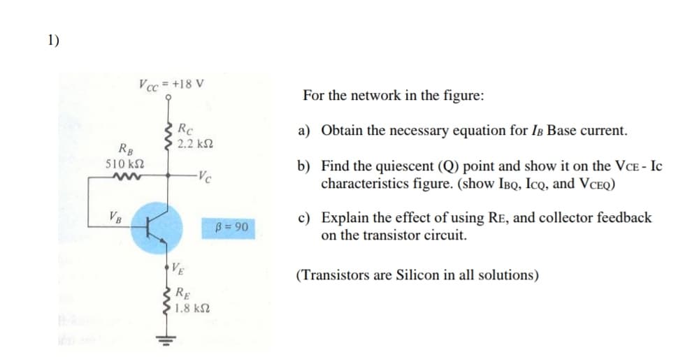 1)
Vcc = +18 V
For the network in the figure:
Rc
a) Obtain the necessary equation for IB Base current.
2.2 k2
RB
510 k2
b) Find the quiescent (Q) point and show it on the VCE - Ic
characteristics figure. (show IBQ, IcQ, and VCEQ)
Vc
c) Explain the effect of using RE, and collector feedback
on the transistor circuit.
VB
B = 90
VE
(Transistors are Silicon in all solutions)
RE
1.8 k2
