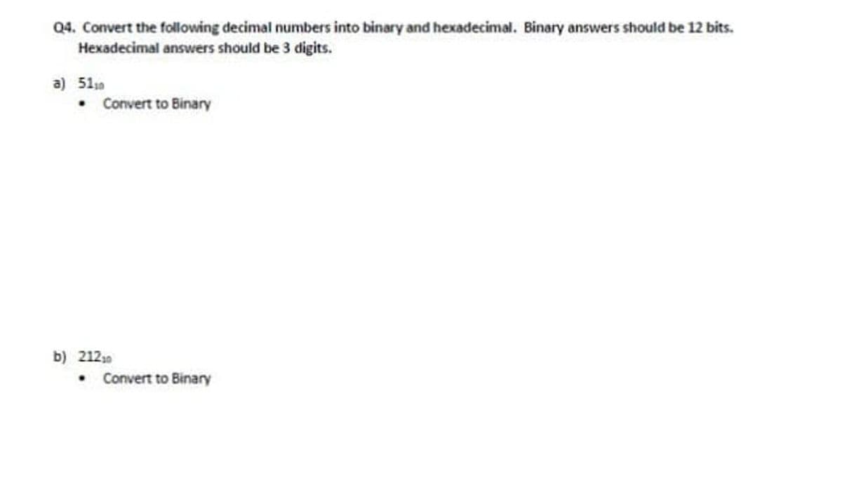 Q4. Convert the following decimal numbers into binary and hexadecimal. Binary answers should be 12 bits.
Hexadecimal answers should be 3 digits.
a) 51
• Convert to Binary
• Convert to Binary
b) 21210