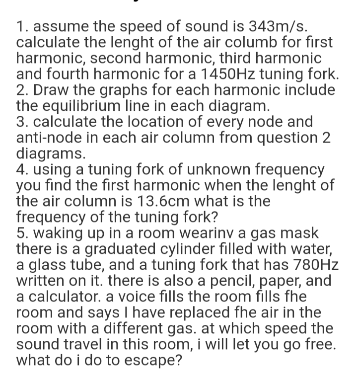 1. assume the speed of sound is 343m/s.
calculate the lenght of the air columb for first
harmonic, second harmonic, third harmonic
and fourth harmonic for a 1450HZ tuning fork.
2. Draw the graphs for each harmonic include
the equilibrium line in each diagram.
3. calculate the location of every node and
anti-node in each air column from question 2
diagrams.
4. using a tuning fork of unknown frequency
you find the first harmonic when the lenght of
the air column is 13.6cm what is the
frequency of the tuning fork?
5. waking up in a room wearinv a gas mask
there is a graduated cylinder filled with water,
a glass tube, and a tuning fork that has 780HZ
written on it. there is also a pencil, paper, and
a calculator. a voice fills the room fills fhe
room and says I have replaced fhe air in the
room with a different gas. at which speed the
sound travel in this room, i will let you go free.
what do i do to escape?
