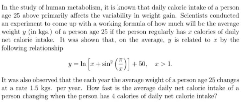 In the study of human metabolism, it is known that daily calorie intake of a person
age 25 above primarily affects the variability in weight gain. Scientists conducted
an experiment to come up with a working formula of how much will be the average
weight y (in kgs.) of a person age 25 if the person regularly has a calories of daily
net calorie intake. It was shown that, on the average, y is related to x by the
following relationship
²()] +50, x > 1.
y = ln [√x + sin²
It was also observed that the each year the average weight of a person age 25 changes
at a rate 1.5 kgs. per year. How fast is the average daily net calorie intake of a
person changing when the person has 4 calories of daily net calorie intake?