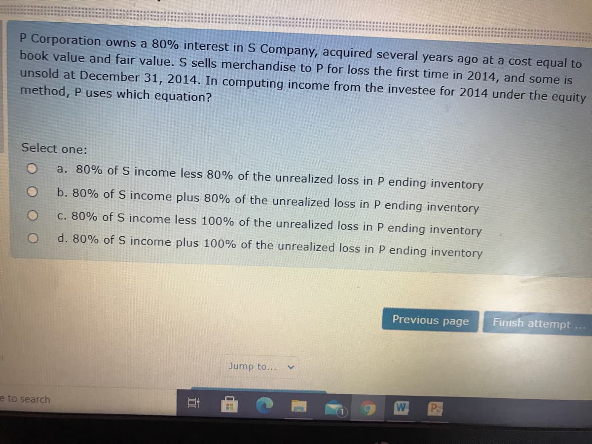 ### Accounting Exam Question on Equity Method

**Scenario:**

P Corporation owns an 80% interest in S Company, acquired several years ago at a cost equal to book value and fair value. S Company sells merchandise to P Corporation at a loss for the first time in 2014, and some of this merchandise remains unsold as of December 31, 2014. In computing income from the investee for 2014 under the equity method, P Corporation uses which equation?

**Select one:**

- a. 80% of S income less 80% of the unrealized loss in P ending inventory
- b. 80% of S income plus 80% of the unrealized loss in P ending inventory
- c. 80% of S income less 100% of the unrealized loss in P ending inventory
- d. 80% of S income plus 100% of the unrealized loss in P ending inventory

---

### Explanation of Options

- **Option a**: Calculates P's share of S's income by reducing it by P's share of the unrealized loss in ending inventory.
- **Option b**: Calculates P's share of S's income by increasing it by P's share of the unrealized loss in ending inventory.
- **Option c**: Calculates P's share of S's income by reducing it by the full amount of the unrealized loss in ending inventory.
- **Option d**: Calculates P's share of S's income by increasing it by the full amount of the unrealized loss in ending inventory.

This question assesses understanding of handling unrealized losses on inventory transactions between parent and subsidiary companies under the equity method of accounting.