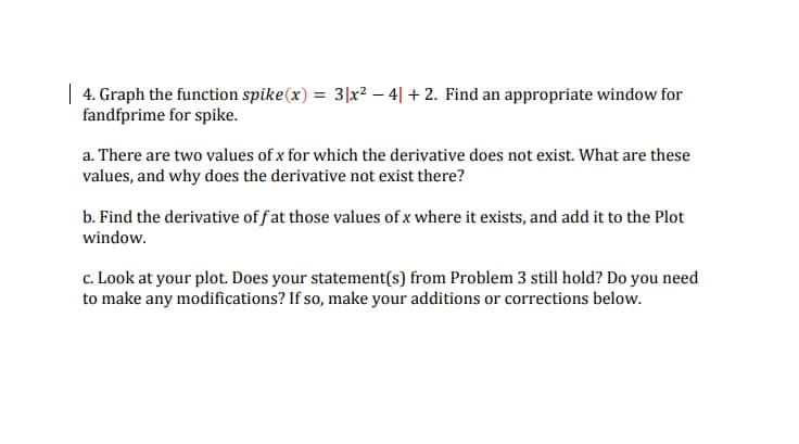 | 4. Graph the function spike(x) = 3x² - 4] +2. Find an appropriate window for
fandfprime for spike.
a. There are two values of x for which the derivative does not exist. What are these
values, and why does the derivative not exist there?
b. Find the derivative of fat those values of x where it exists, and add it to the Plot
window.
c. Look at your plot. Does your statement(s) from Problem 3 still hold? Do you need
to make any modifications? If so, make your additions or corrections below.