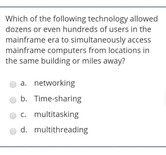 Which of the following technology allowed
dozens or even hundreds of users in the
mainframe era to simultaneously access
mainframe computers from locations in
the same building or miles away?
a. networking
b. Time-sharing
c. multitasking
d. multithreading