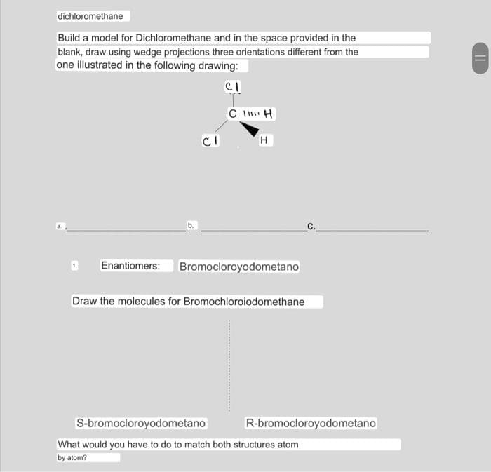 dichloromethane
Build a model for Dichloromethane and in the space provided in the
blank, draw using wedge projections three orientations different from the
one illustrated in the following drawing:
CI
CIH
CI
H
D Enantiomers: Bromocloroyodometano
Draw the molecules for Bromochloroiodomethane
S-bromocloroyodometano
What would you have to do to match both structures atom
by atom?
R-bromocloroyodometano
||
