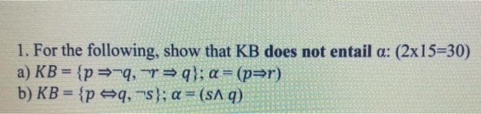 1. For the following, show that KB does not entail a: (2x15=30)
a) KB={p⇒ q, r⇒q}; a= (p⇒r)
b) KB={pq,
s}; a = (sAq)