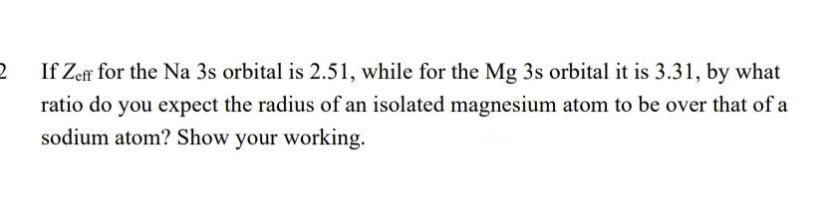 2
If Zeff for the Na 3s orbital is 2.51, while for the Mg 3s orbital it is 3.31, by what
ratio do you expect the radius of an isolated magnesium atom to be over that of a
sodium atom? Show your working.