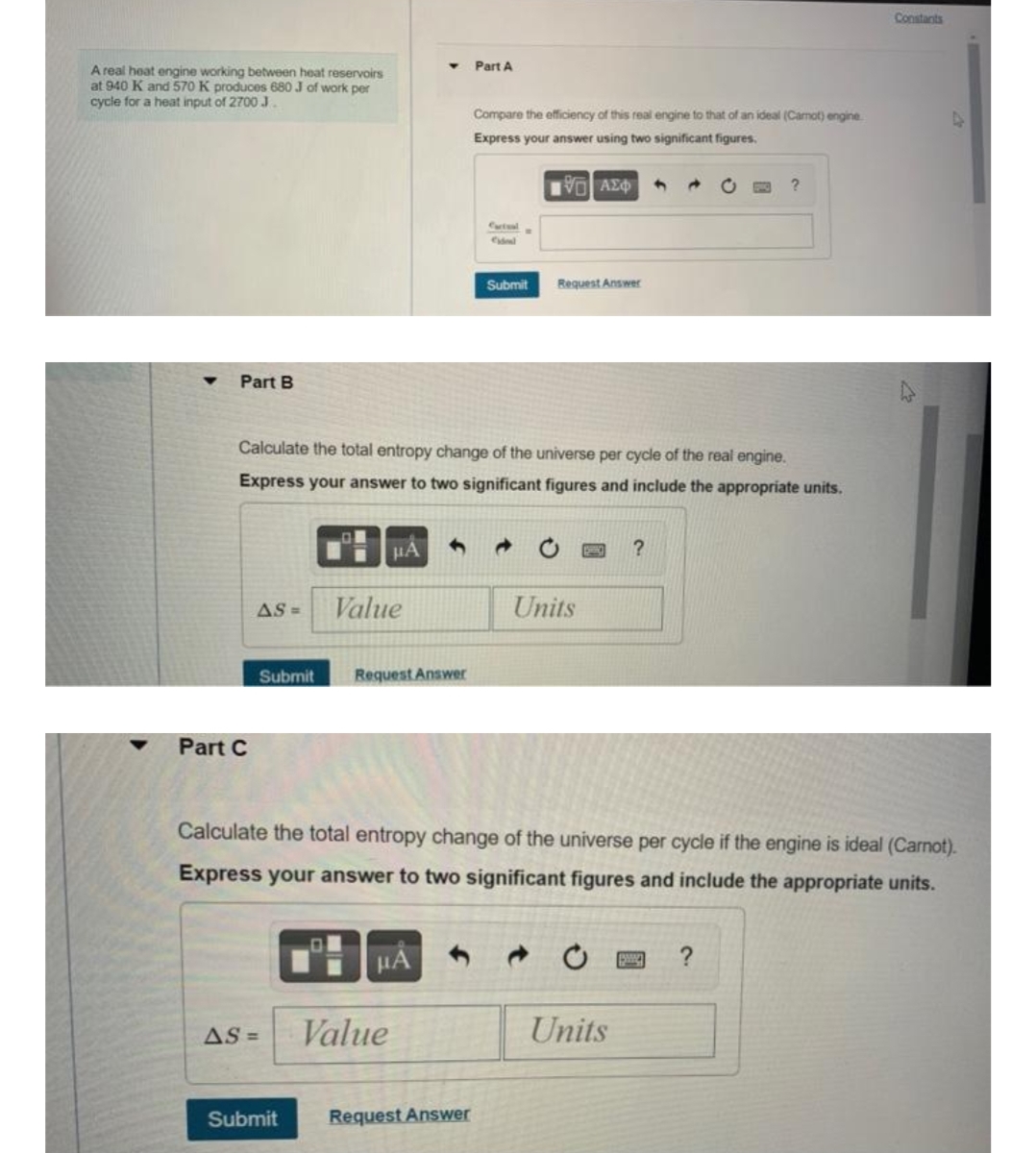 Constants
Part A
A real heat engine working between heat reservoirs
at 940 K and 570 K produces 680 J of work per
cycle for a heat input of 2700 J.
Compare the efficiency of this real engine to that of an ideal (Camot) engine
Express your answer using two significant figures.
Η ΑΣΦ
→
?
Catal
Submit Request Answer
Part B
Calculate the total entropy change of the universe per cycle of the real engine.
Express your answer to two significant figures and include the appropriate units.
?
AS =
Value
Units
Submit Request Answer
Part C
Calculate the total entropy change of the universe per cycle if the engine is ideal (Carnot).
Express your answer to two significant figures and include the appropriate units.
μÅ
?
AS =
Value
Units
Submit
Request Answer
4