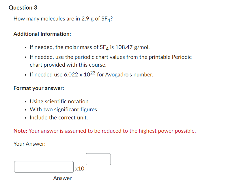 Question 3
How many molecules are in 2.9 g of SF4?
Additional Information:
• If needed, the molar mass of SF4 is 108.47 g/mol.
• If needed, use the periodic chart values from the printable Periodic
chart provided with this course.
• If needed use 6.022 x 1023 for Avogadro's number.
Format your answer:
• Using scientific notation
• With two significant figures
• Include the correct unit.
Note: Your answer is assumed to be reduced to the highest power possible.
Your Answer:
x10
Answer