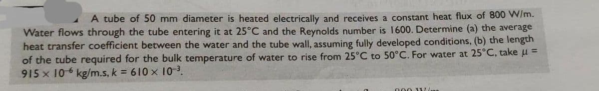 A tube of 50 mm diameter is heated electrically and receives a constant heat flux of 800 W/m.
Water flows through the tube entering it at 25°C and the Reynolds number is 1600. Determine (a) the average
heat transfer coefficient between the water and the tube wall, assuming fully developed conditions, (b) the length
of the tube required for the bulk temperature of water to rise from 25°C to 50°C. For water at 25°C, take μ =
915 x 106 kg/m.s, k = 610 x 10-³.
9.00 W