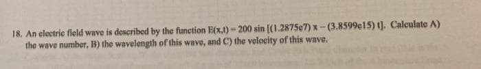 18. An electric field wave is described by the function E(x,t)-200 sin [(1.2875e7) x-(3.8599c15) t]. Calculate A)
the wave number, B) the wavelength of this wave, and C) the velocity of this wave.