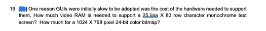 19. One reason GUIs were initially slow to be adopted was the cost of the hardware needed to support
them. How much video RAM is needed to support a 25 line X 80 row character monochrome text
screen? How much for a 1024 X 768 pixel 24-bit color bitmap?