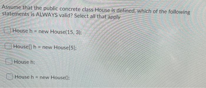 Assume that the public concrete class House is defined, which of the following
statements is ALWAYS valid? Select all that apply
House h = new House(15, 3);
House] h = new House[5];
House h:
House h = new House();