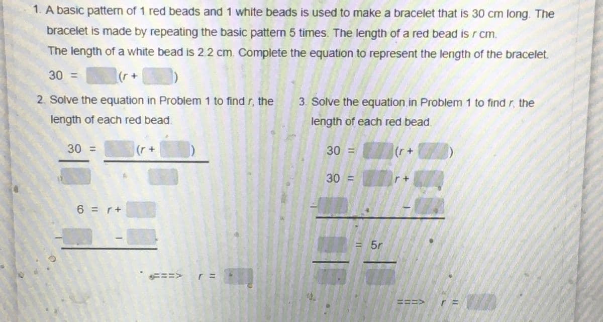 1. A basic pattern of 1 red beads and 1 white beads is used to make a bracelet that is 30 cm long. The
bracelet is made by repeating the basic pattern 5 times. The length of a red bead is r cm.
The length of a white bead is 2.2 cm. Complete the equation to represent the length of the bracelet.
30 =
2. Solve the equation in Problem 1 to find r, the
3. Solve the equation in Problem 1 to find r, the
length of each red bead.
length of each red bead.
30 =
30 =
(r+
+ 1)
30 =
6 =r+
= 5r
=ニ=>r=
ニニ
