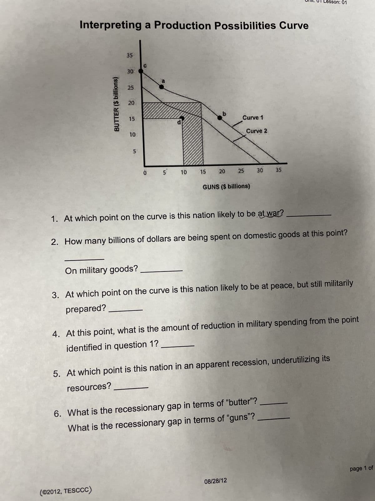 Interpreting a Production Possibilities Curve
BUTTER ($ billions)
35
30
25
20
(©2012, TESCCC)
15
5
0
a
5 10
15
b
20
Curve 1
25
Curve 2
GUNS ($ billions)
30
1. At which point on the curve is this nation likely to be at war?
2. How many billions of dollars are being spent on domestic goods at this point?
08/28/12
35
On military goods?
3. At which point on the curve is this nation likely to be at peace, but still militarily
prepared?
Lesson: 01
4. At this point, what is the amount of reduction in military spending from the point
identified in question 1?
6. What is the recessionary gap in terms of "butter"?
What is the recessionary gap in terms of "guns"?
5. At which point is this nation in an apparent recession, underutilizing its
resources?
page 1 of