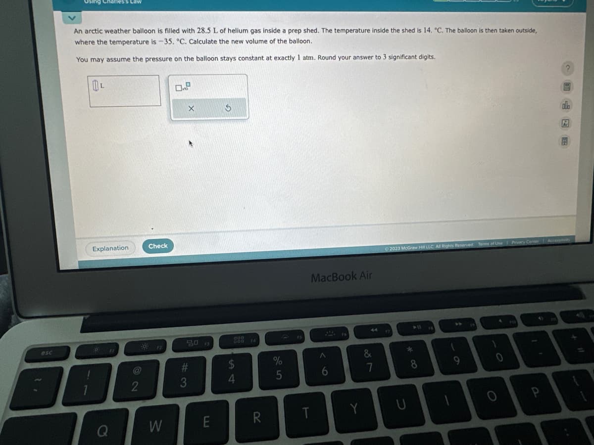 esc
Using Charles's Law
An arctic weather balloon is filled with 28.5 L of helium gas inside a prep shed. The temperature inside the shed is 14. °C. The balloon is then taken outside,
where the temperature is -35. °C. Calculate the new volume of the balloon.
You may assume the pressure on the balloon stays constant at exactly 1 atm. Round your answer to 3 significant digits.
L
Explanation
0
Check
W
X
80
#3
E
S
$
4
R
%
5
T
MacBook Air
A
6
87
&
*00
© 2023 McGraw Hill LLC. All Rights Reserved. Terms of Use Privacy Center 1 Accessity
U
8
1
9
1
O
b
4 HO
Ar