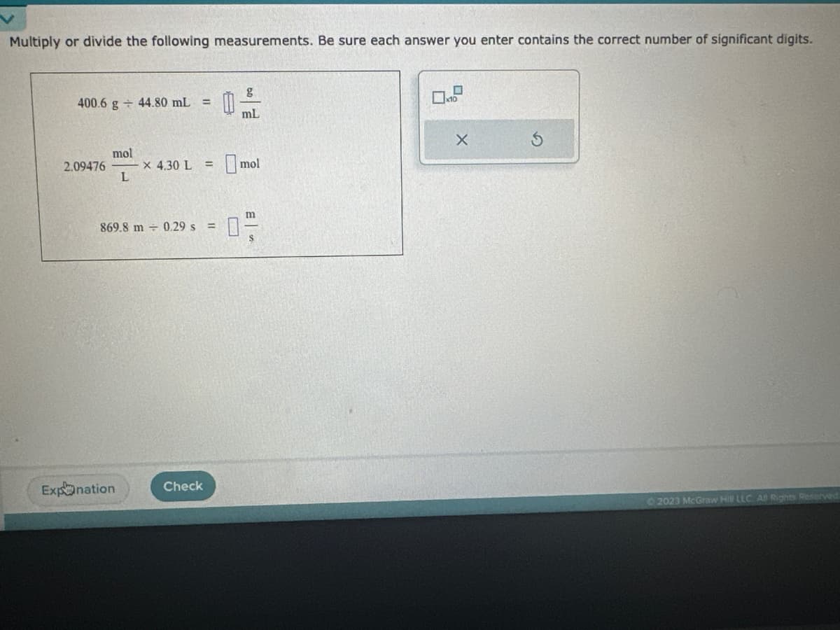 Multiply or divide the following measurements. Be sure each answer you enter contains the correct number of significant digits.
400.6 g 44.80 mL =
2.09476
mol
L
x 4.30 L =
Expnation
0
Check
U
09
mL
m
869.8 m 0.29 s = 0
S
mol
X
Ⓒ2023 McGraw Hill LLC AB Rights Reserved