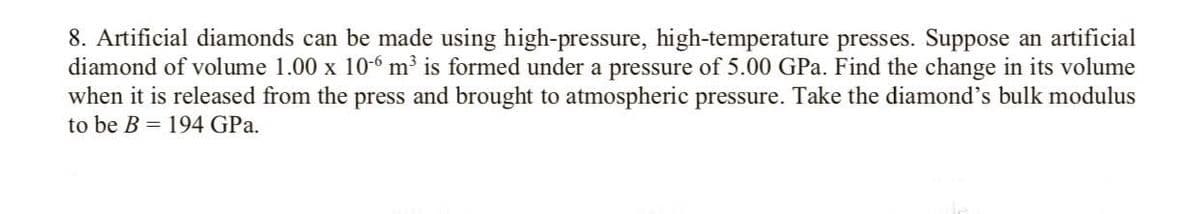 8. Artificial diamonds can be made using high-pressure, high-temperature presses. Suppose an artificial
diamond of volume 1.00 x 10-6 m³ is formed under a pressure of 5.00 GPa. Find the change in its volume
when it is released from the press and brought to atmospheric pressure. Take the diamond's bulk modulus
to be B = 194 GPa.
