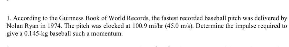 1. According to the Guinness Book of World Records, the fastest recorded baseball pitch was delivered by
Nolan Ryan in 1974. The pitch was clocked at 100.9 mi/hr (45.0 m/s). Determine the impulse required to
give a 0.145-kg baseball such a momentum.
