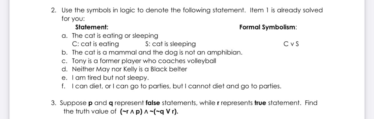 2. Use the symbols in logic to denote the following statement. Item 1 is already solved
for you:
Statement:
Formal Symbolism:
a. The cat is eating or sleeping
C: cat is eating
b. The cat is a mammal and the dog is not an amphibian.
c. Tony is a former player who coaches volleyball
d. Neither May nor Kelly is a Black belter
e. Tam tired but not sleepy.
f. Ican diet, or I can go to parties, but I cannot diet and go to parties.
S: cat is sleeping
CVS
3. Suppose p and q represent false statements, while r represents true statement. Find
the truth value of (~r ^ p) ^ ~(~q V r).
