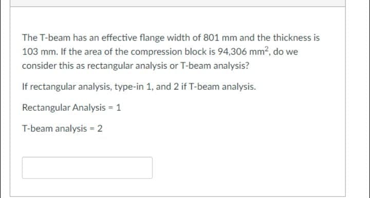 The T-beam has an effective flange width of 801 mm and the thickness is
103 mm. If the area of the compression block is 94,306 mm2, do we
consider this as rectangular analysis or T-beam analysis?
If rectangular analysis, type-in 1, and 2 if T-beam analysis.
Rectangular Analysis = 1
T-beam analysis = 2
