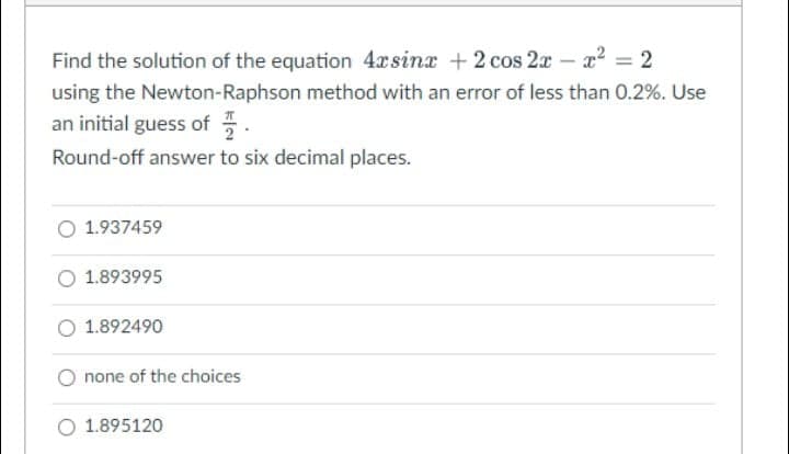 Find the solution of the equation 4xsinx +2 cos 2x- x² = 2
using the Newton-Raphson method with an error of less than 0.2%. Use
an initial guess of .
Round-off answer to six decimal places.
1.937459
1.893995
O 1.892490
O none of the choices
O 1.895120
