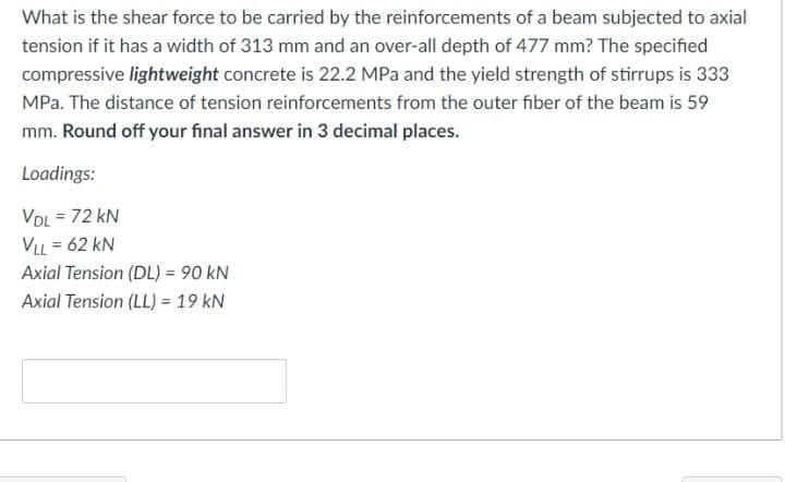 What is the shear force to be carried by the reinforcements of a beam subjected to axial
tension if it has a width of 313 mm and an over-all depth of 477 mm? The specified
compressive lightweight concrete is 22.2 MPa and the yield strength of stirrups is 333
MPa. The distance of tension reinforcements from the outer fiber of the beam is 59
mm. Round off your final answer in 3 decimal places.
Loadings:
VDL = 72 kN
%3D
VLL = 62 kN
Axial Tension (DL) = 90 kN
Axial Tension (LL) = 19 kN
