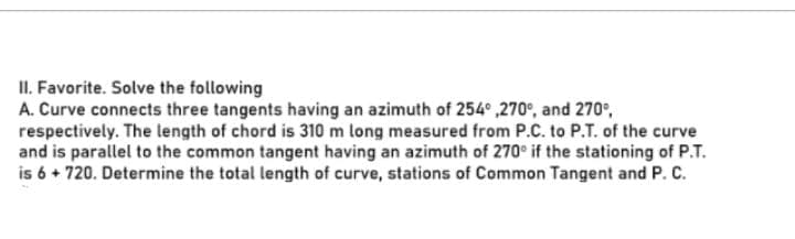 II. Favorite. Solve the following
A. Curve connects three tangents having an azimuth of 254° ,270°, and 270°,
respectively. The length of chord is 310 m long measured from P.C. to P.T. of the curve
and is parallel to the common tangent having an azimuth of 270° if the stationing of P.T.
is 6 + 720. Determine the total length of curve, stations of Common Tangent and P. C.
