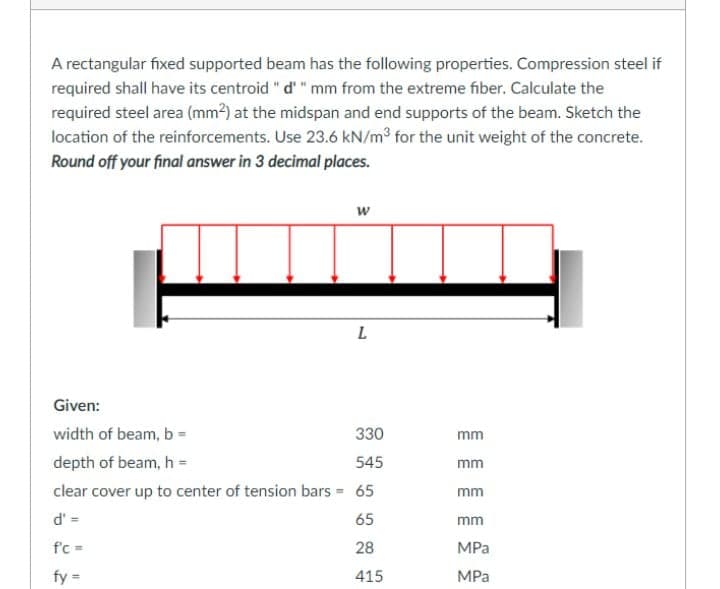 A rectangular fixed supported beam has the following properties. Compression steel if
required shall have its centroid "d' " mm from the extreme fiber. Calculate the
required steel area (mm²) at the midspan and end supports of the beam. Sketch the
location of the reinforcements. Use 23.6 kN/m3 for the unit weight of the concrete.
Round off your final answer in 3 decimal places.
w
Given:
width of beam, b
330
mm
depth of beam, h =
545
mm
clear cover up to center of tension bars = 65
mm
d' =
65
mm
f'c =
28
MPa
fy =
415
MPa
