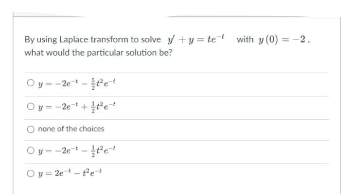 By using Laplace transform to solve y +y = tet with y (0) = -2,
%3D
what would the particular solution be?
O y = -2et -tet
Oy3D-2e-t + 글?e-t
none of the choices
O y = -2e-t -tet
O y = 2e-t - t2e-t
