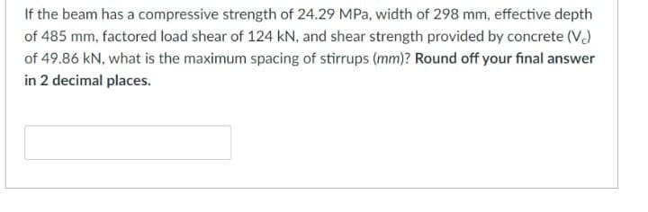 If the beam has a compressive strength of 24.29 MPa, width of 298 mm, effective depth
of 485 mm, factored load shear of 124 kN, and shear strength provided by concrete (V)
of 49.86 kN, what is the maximum spacing of stirrups (mm)? Round off your final answer
in 2 decimal places.
