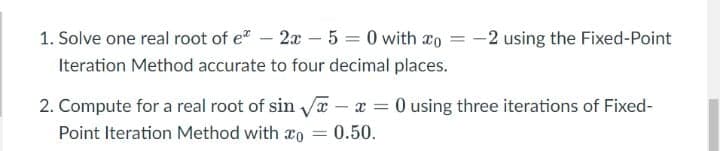 1. Solve one real root of e – 2x – 5 = 0 with co
Iteration Method accurate to four decimal places.
-2 using the Fixed-Point
2. Compute for a real root of sin x - x = 0 using three iterations of Fixed-
Point Iteration Method with ao
0.50.
