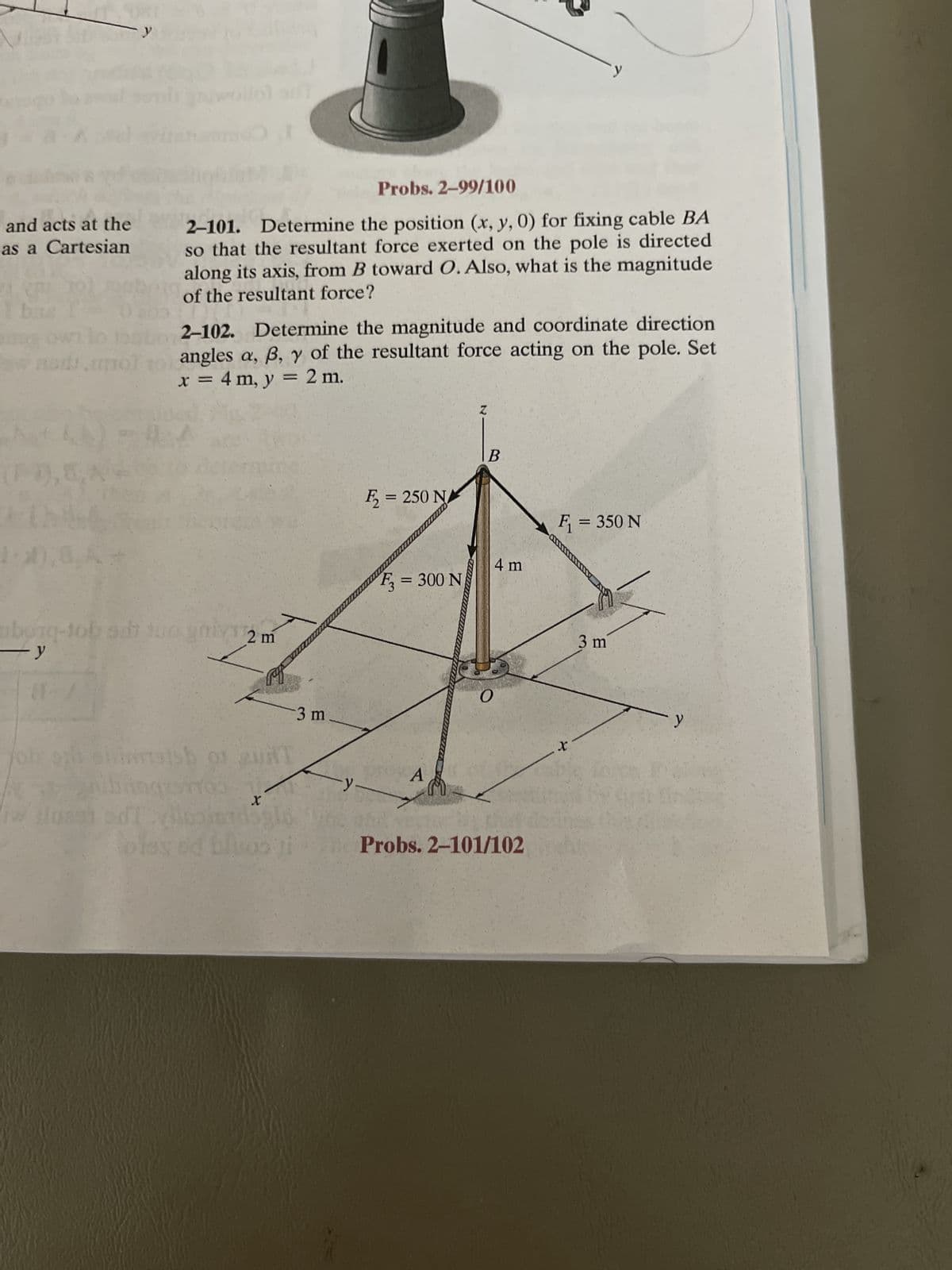 and acts at the
as a Cartesian
bas l
US
lo
w nomunol
-0,8
Probs. 2-99/100
2-101. Determine the position (x, y, 0) for fixing cable BA
so that the resultant force exerted on the pole is directed
along its axis, from B toward O. Also, what is the magnitude
of the resultant force?
8A
2-102. Determine the magnitude and coordinate direction
angles a, ß, y of the resultant force acting on the pole. Set
x = 4 m, y = 2 m.
ubying-tob su tuo
y
2 m
Ingros
pop
job ophoniertssh of gui
piss ed bluos li
3 m
y
₂= 250 NA
F3 = 300 N
A
Z
B
4 m
O
Probs. 2-101/102
F₁ = 350 N
X
3 m
y