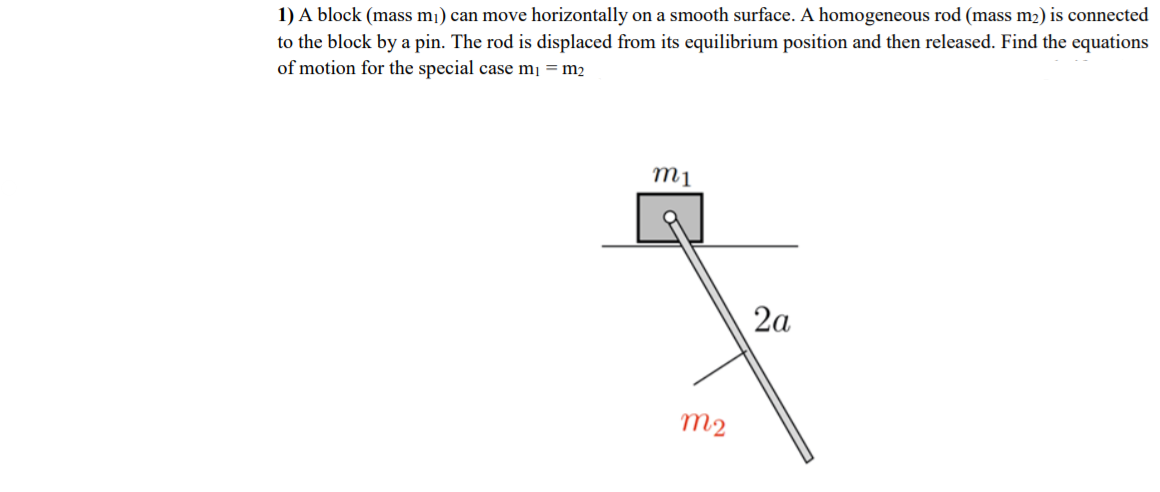 to the block by a pin. The rod is displaced from its equilibrium position and then released. Find the equations
of motion for the special case m¡ = m2
1) A block (mass mj) can move horizontally on a smooth surface. A homogeneous rod (mass m2) is connected
m1
2a
m2
