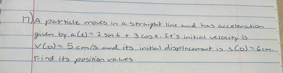 A particle moves inastraight line and has acceleration
given by a Ct)=2 Sin t t 3 cost. It's initial velocity is
vlo)=5cmls and its initial displacement is sco)=6cm.
Find its position valwes.
