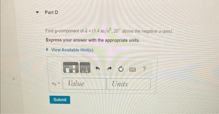 Part D
Find y-component of a = (1.4 m/s², 20° above the negative x-axis).
Express your answer with the appropriate units.
▸ View Available Hint(s)
0
?
=
Value
Units
Submit