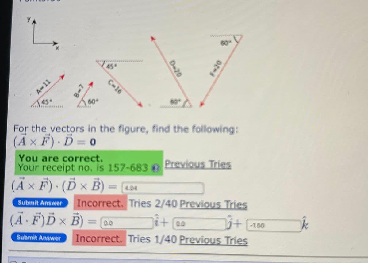 47
A-11
45"
2-8
45°
C-16
0-20
60°
F-20
For the vectors in the figure, find the following:
(A× F). D=0
You are correct.
Your receipt no. is 157-683@
(Ã × Ƒ) · (Ď × B) = [4.04
F).
Submit Answer
Previous Tries
Incorrect. Tries 2/40 Previous Tries
i+ @o
+ 1.50
Incorrect. Tries 1/40 Previous Tries
(Ä· F)Ď × B)
=
=0.0
Submit Answer